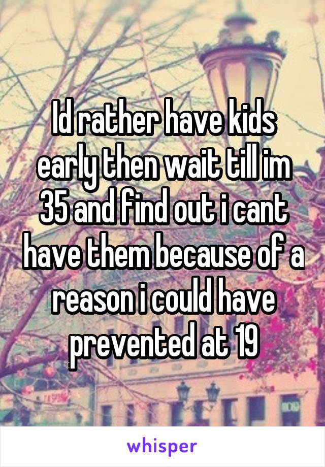 Id rather have kids early then wait till im 35 and find out i cant have them because of a reason i could have prevented at 19