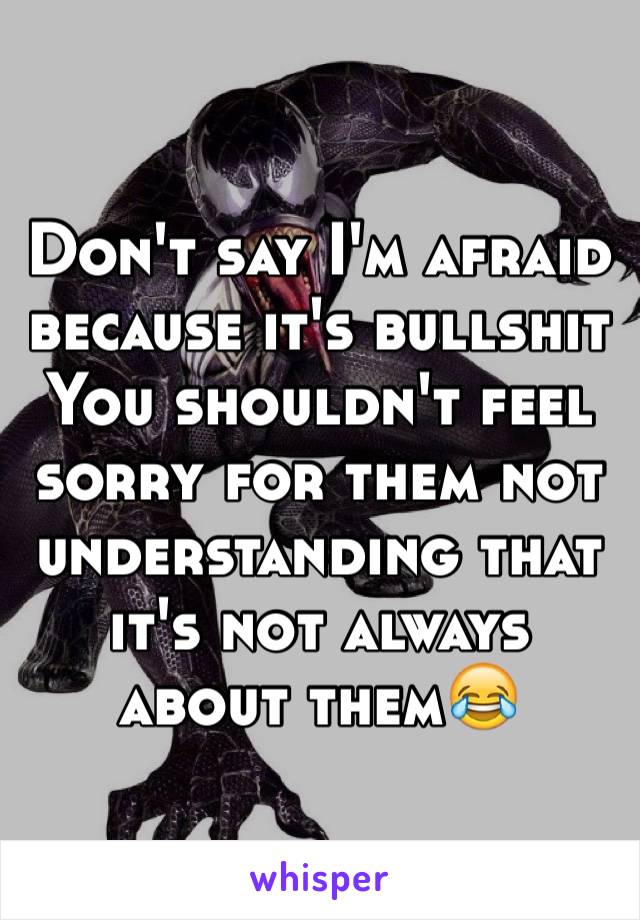 Don't say I'm afraid because it's bullshit 
You shouldn't feel sorry for them not understanding that it's not always about them😂