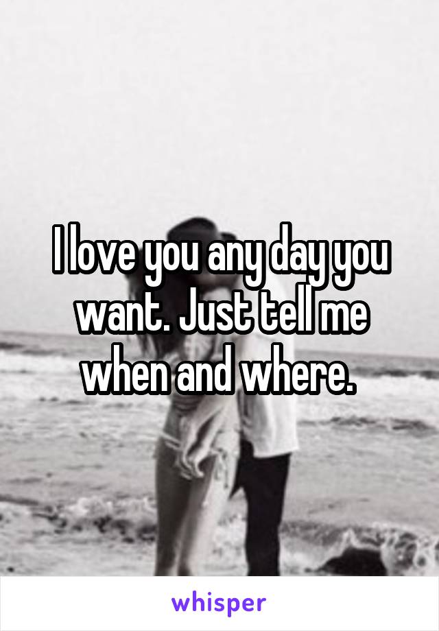 I love you any day you want. Just tell me when and where. 