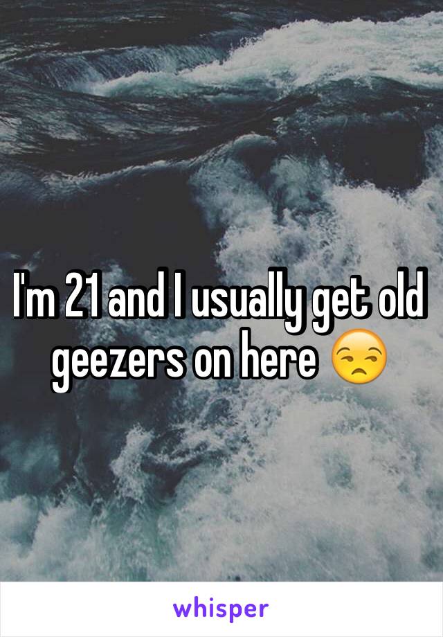 I'm 21 and I usually get old geezers on here 😒