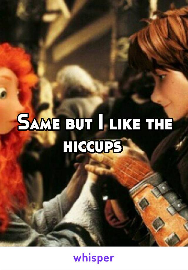 Same but I like the hiccups 