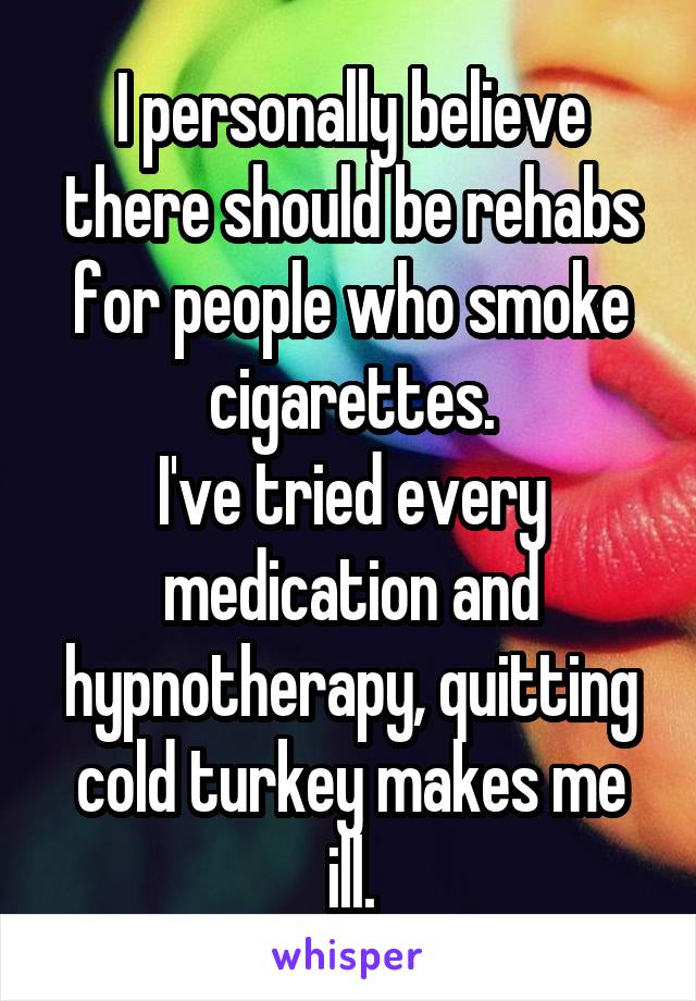 I personally believe there should be rehabs for people who smoke cigarettes.
I've tried every medication and hypnotherapy, quitting cold turkey makes me ill.