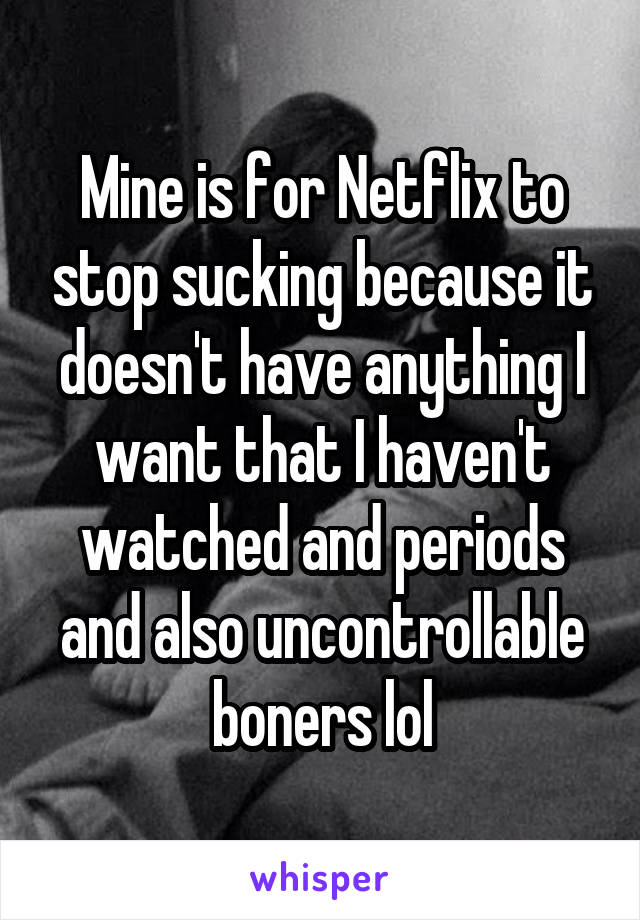 Mine is for Netflix to stop sucking because it doesn't have anything I want that I haven't watched and periods and also uncontrollable boners lol