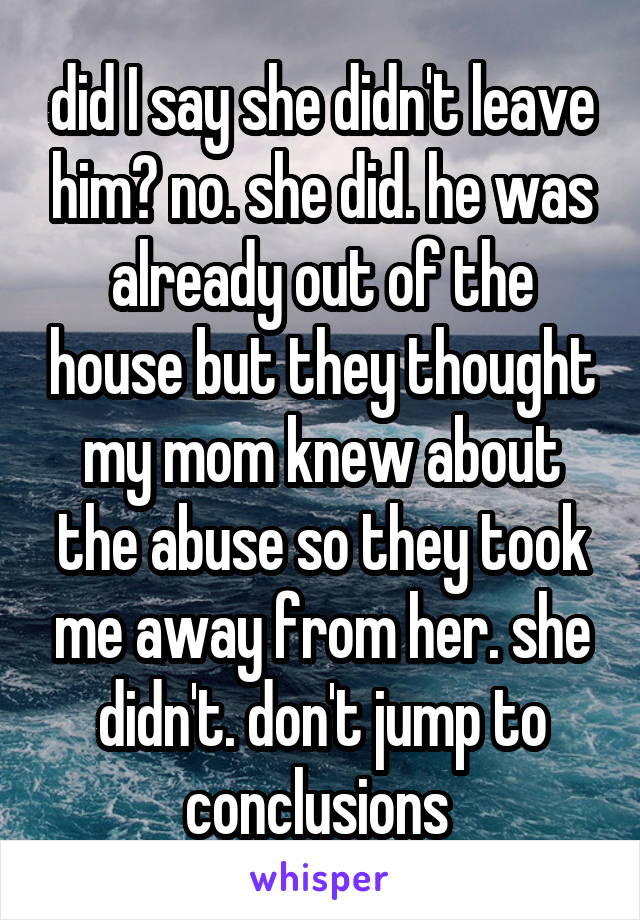 did I say she didn't leave him? no. she did. he was already out of the house but they thought my mom knew about the abuse so they took me away from her. she didn't. don't jump to conclusions 