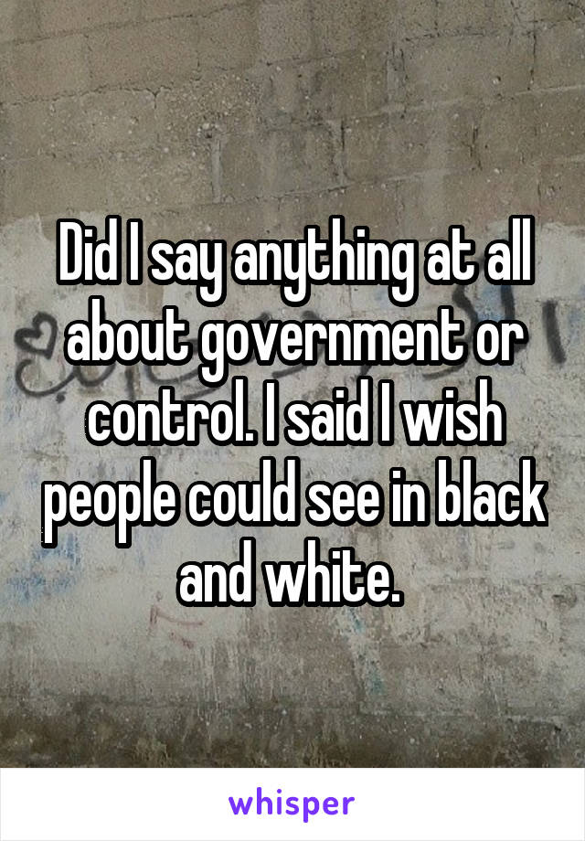 Did I say anything at all about government or control. I said I wish people could see in black and white. 