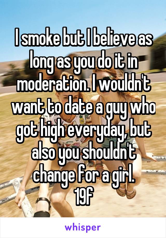 I smoke but I believe as long as you do it in moderation. I wouldn't want to date a guy who got high everyday, but also you shouldn't change for a girl.
19f