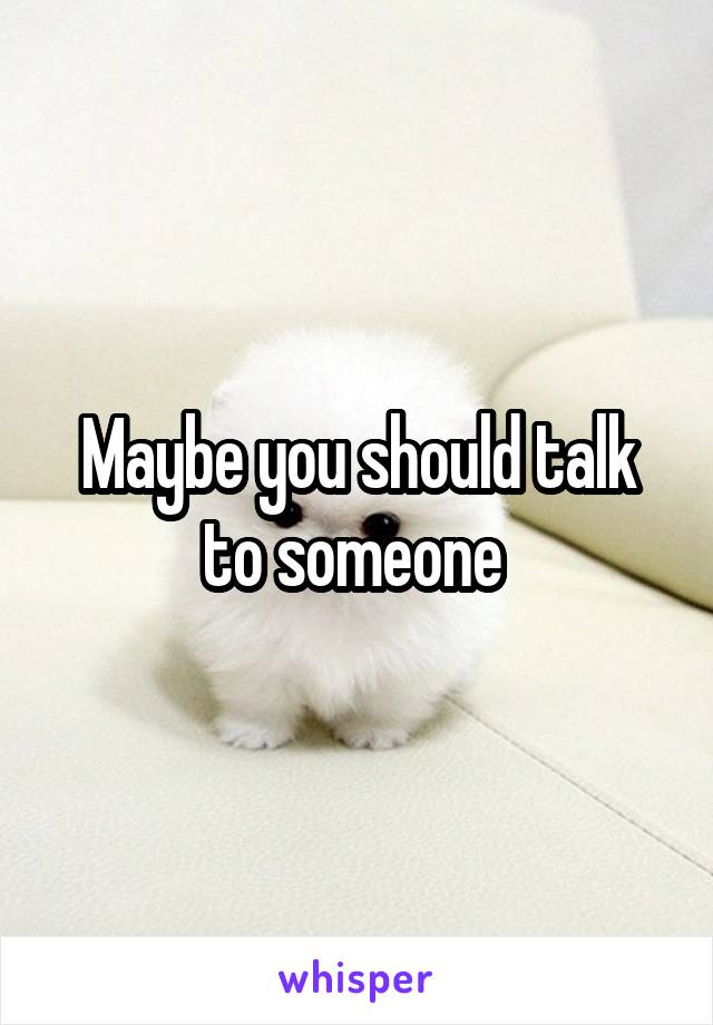 Maybe you should talk to someone 