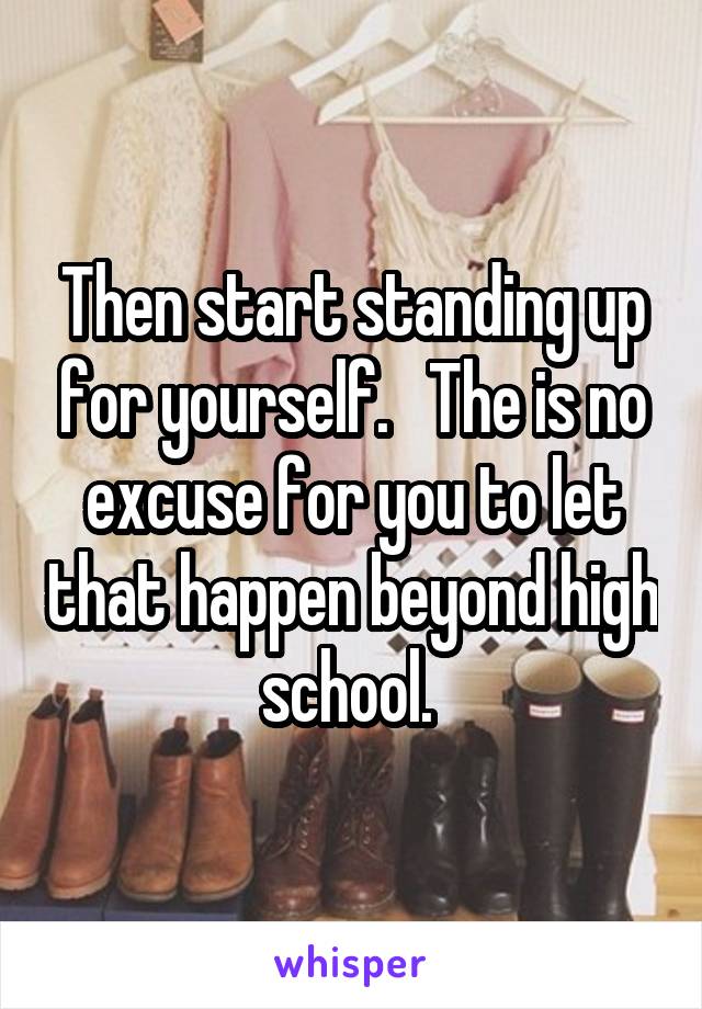 Then start standing up for yourself.   The is no excuse for you to let that happen beyond high school. 