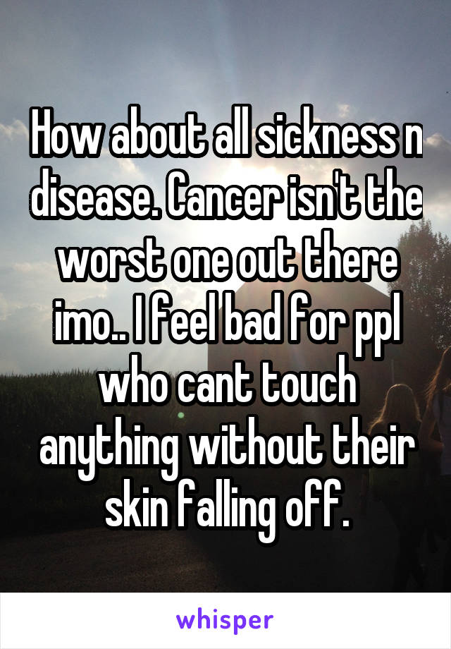 How about all sickness n disease. Cancer isn't the worst one out there imo.. I feel bad for ppl who cant touch anything without their skin falling off.