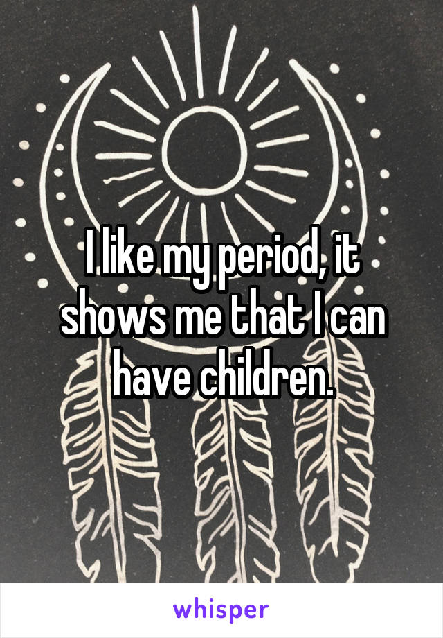 I like my period, it shows me that I can have children.