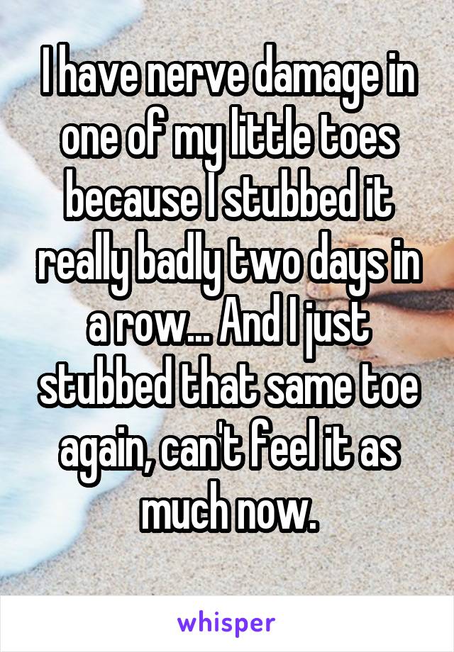 I have nerve damage in one of my little toes because I stubbed it really badly two days in a row... And I just stubbed that same toe again, can't feel it as much now.
