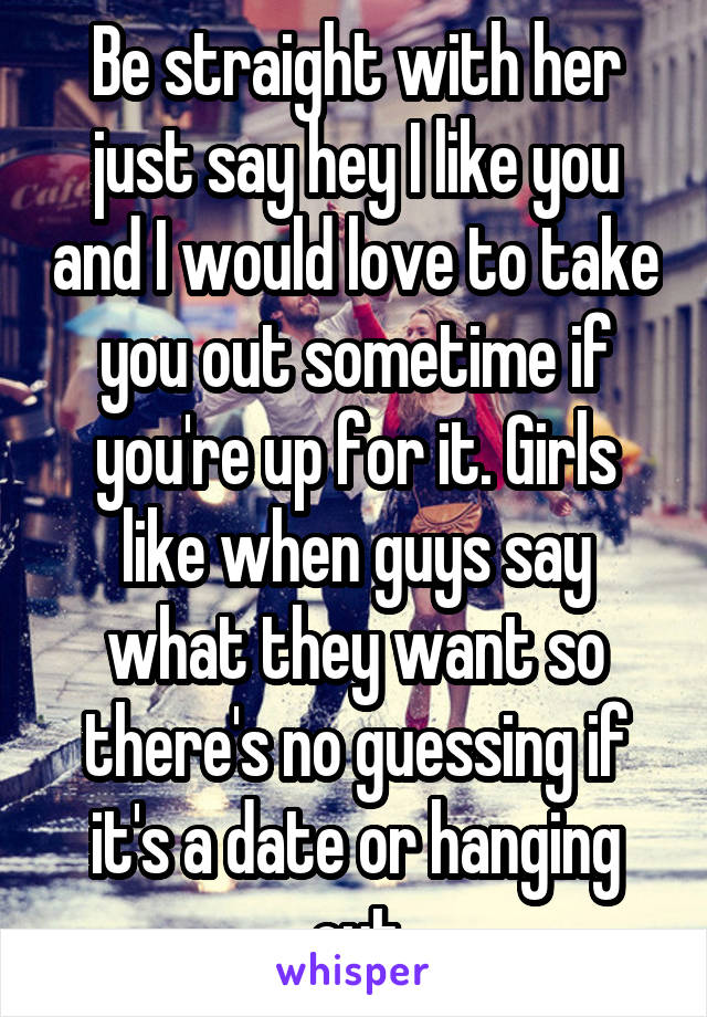 Be straight with her just say hey I like you and I would love to take you out sometime if you're up for it. Girls like when guys say what they want so there's no guessing if it's a date or hanging out