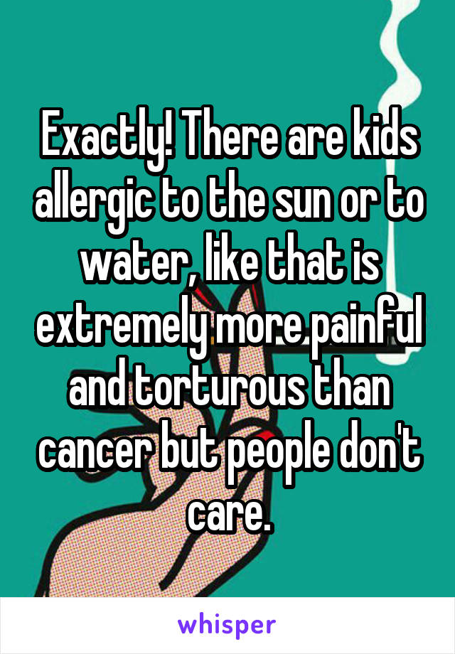 Exactly! There are kids allergic to the sun or to water, like that is extremely more painful and torturous than cancer but people don't care.