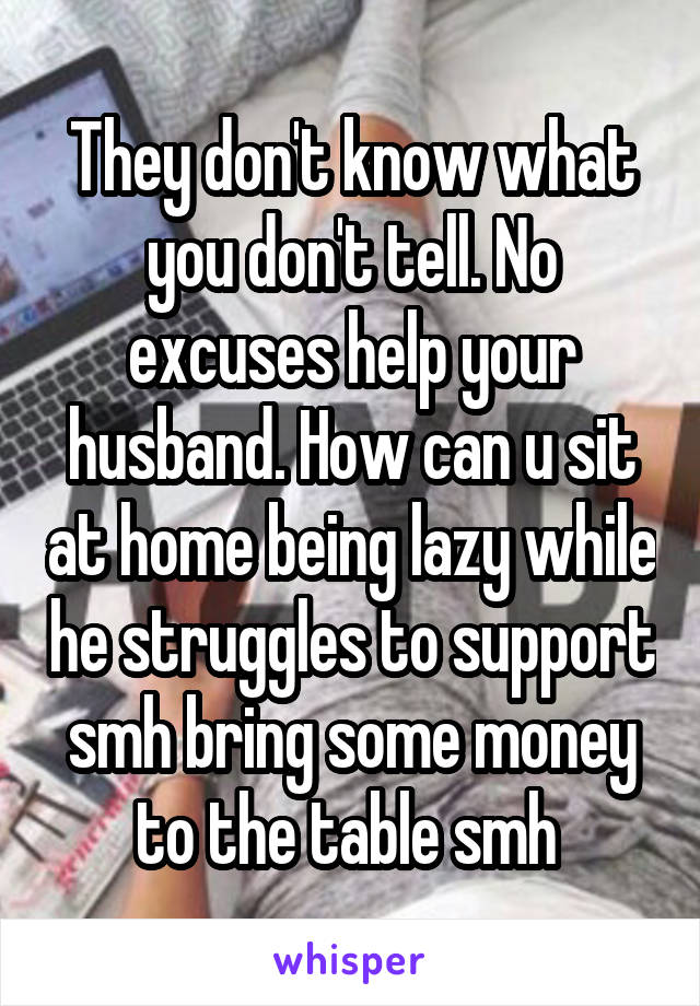 They don't know what you don't tell. No excuses help your husband. How can u sit at home being lazy while he struggles to support smh bring some money to the table smh 