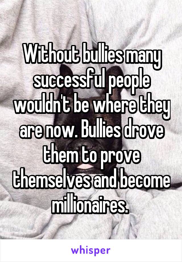 Without bullies many successful people wouldn't be where they are now. Bullies drove them to prove themselves and become millionaires. 