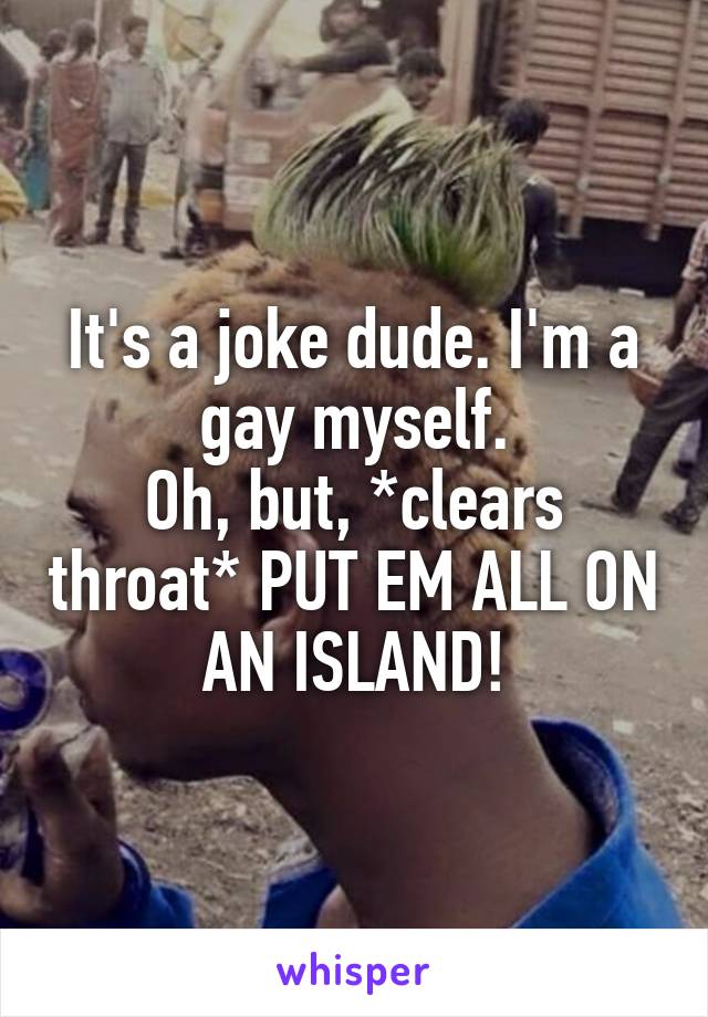 It's a joke dude. I'm a gay myself.
Oh, but, *clears throat* PUT EM ALL ON AN ISLAND!