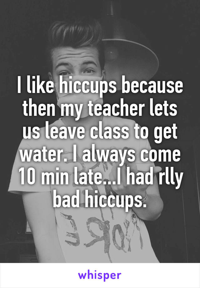 I like hiccups because then my teacher lets us leave class to get water. I always come 10 min late...I had rlly bad hiccups.