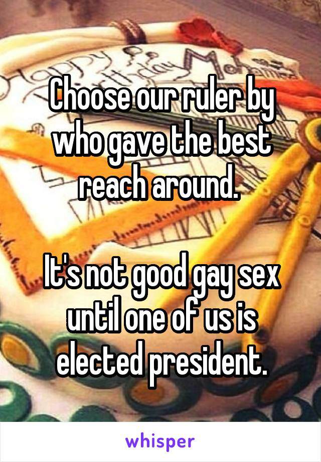 Choose our ruler by who gave the best reach around. 

It's not good gay sex until one of us is elected president.