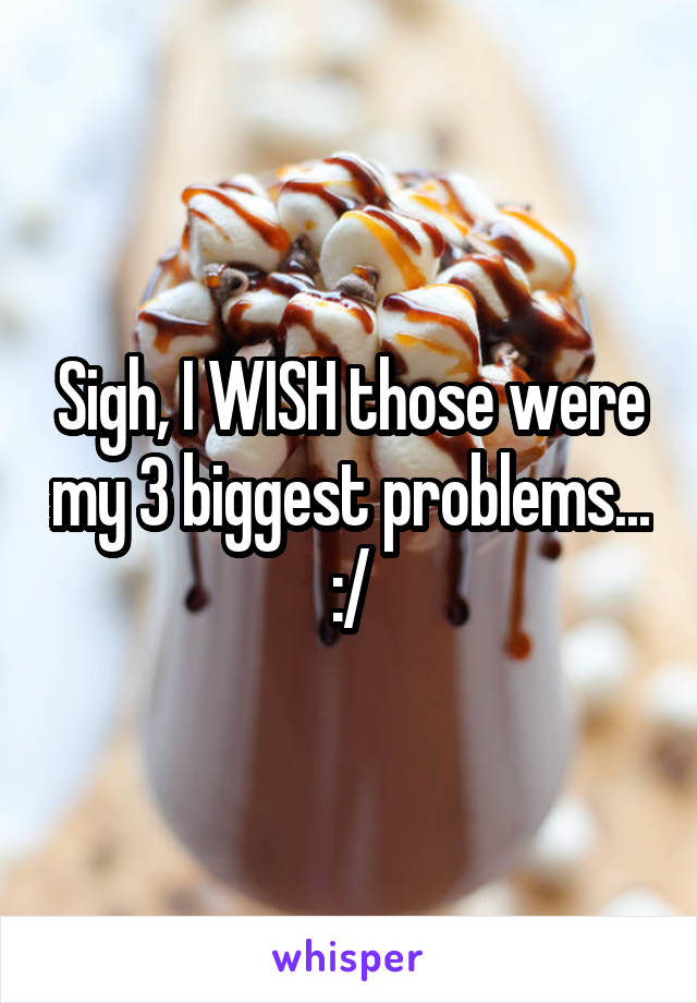 Sigh, I WISH those were my 3 biggest problems... :/