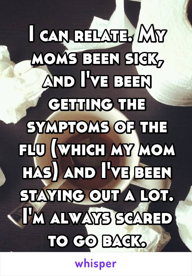 I can relate. My moms been sick, and I've been getting the symptoms of the flu (which my mom has) and I've been staying out a lot. I'm always scared to go back.