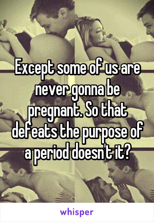 Except some of us are never gonna be pregnant. So that defeats the purpose of a period doesn't it?