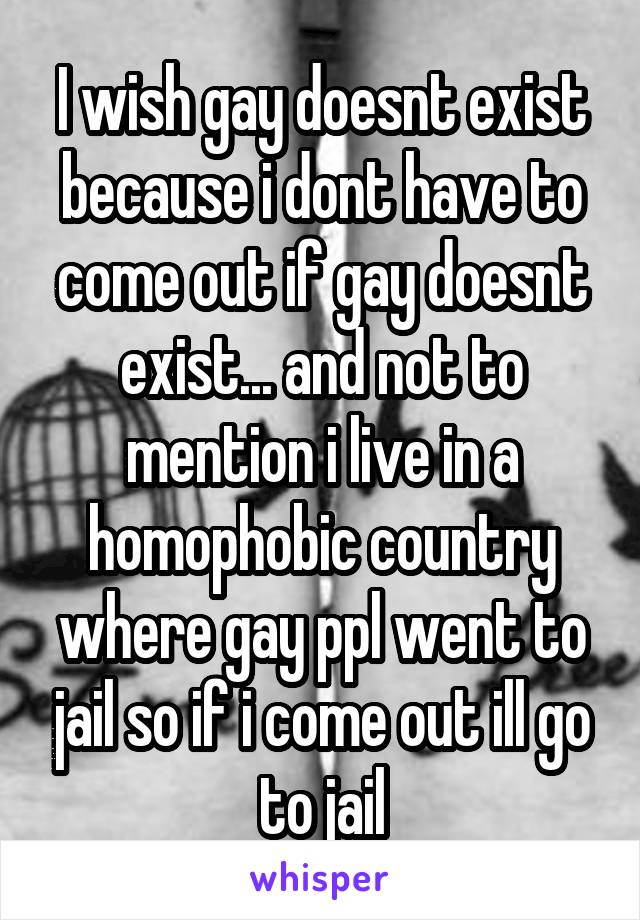 I wish gay doesnt exist because i dont have to come out if gay doesnt exist... and not to mention i live in a homophobic country where gay ppl went to jail so if i come out ill go to jail