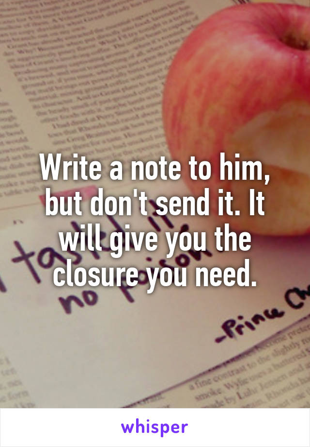 Write a note to him, but don't send it. It will give you the closure you need.