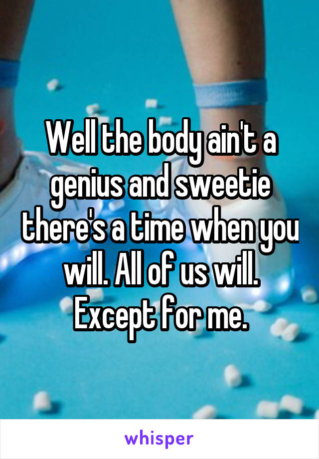 Well the body ain't a genius and sweetie there's a time when you will. All of us will. Except for me.