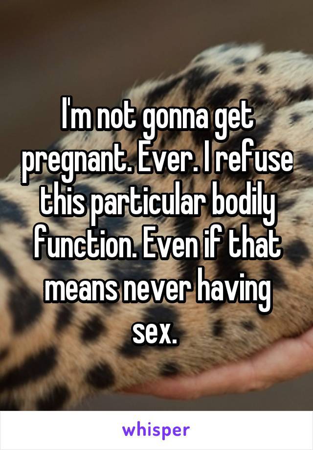 I'm not gonna get pregnant. Ever. I refuse this particular bodily function. Even if that means never having sex. 