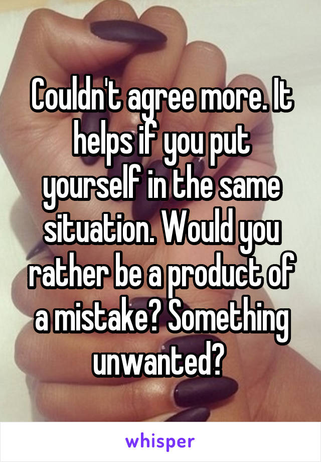 Couldn't agree more. It helps if you put yourself in the same situation. Would you rather be a product of a mistake? Something unwanted? 