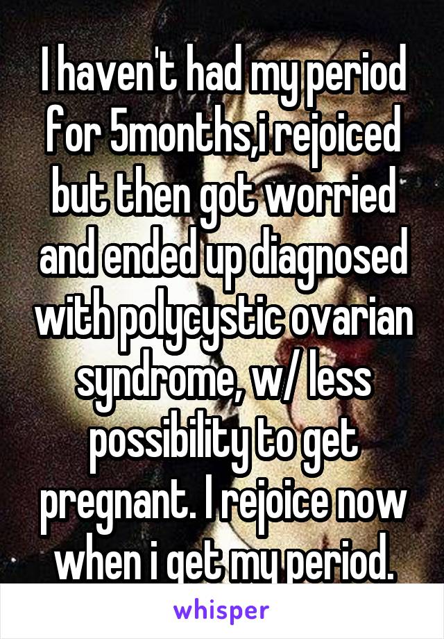 I haven't had my period for 5months,i rejoiced but then got worried and ended up diagnosed with polycystic ovarian syndrome, w/ less possibility to get pregnant. I rejoice now when i get my period.