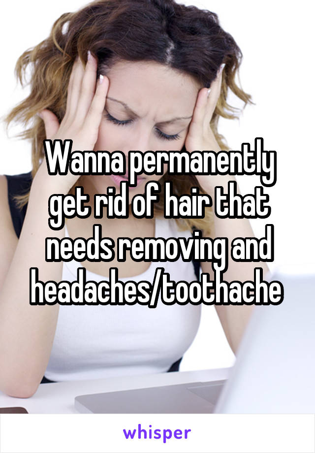 Wanna permanently get rid of hair that needs removing and headaches/toothache 