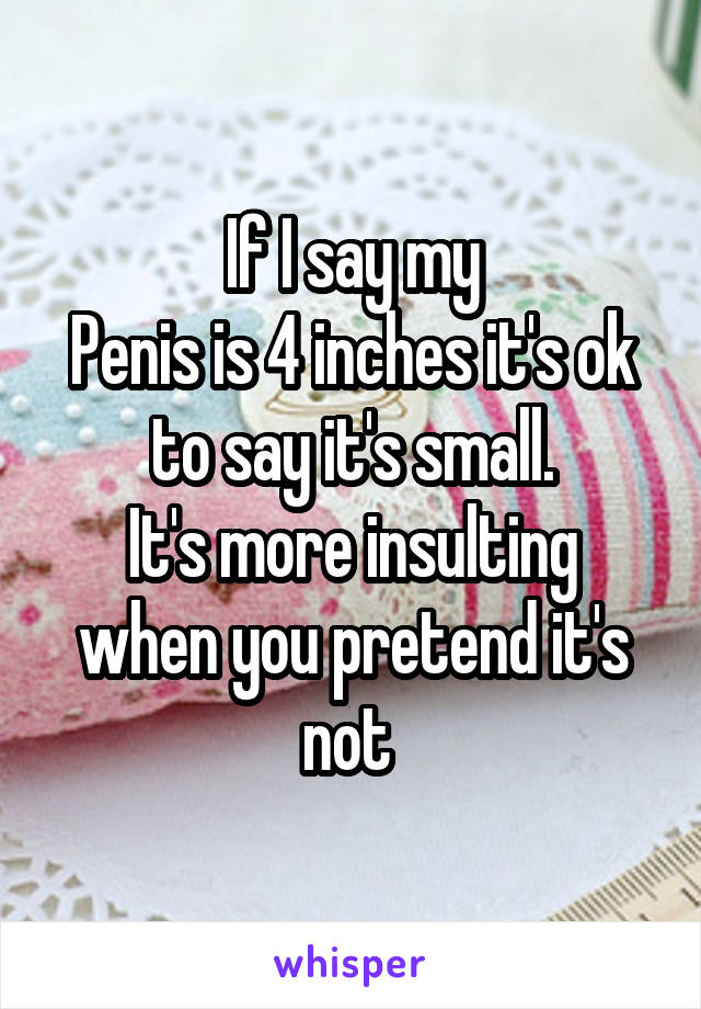 If I say my
Penis is 4 inches it's ok to say it's small.
It's more insulting when you pretend it's not 