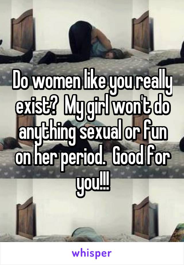 Do women like you really exist?  My girl won't do anything sexual or fun on her period.  Good for you!!!