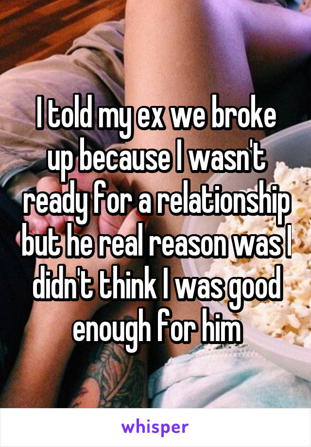 I told my ex we broke up because I wasn't ready for a relationship but he real reason was I didn't think I was good enough for him