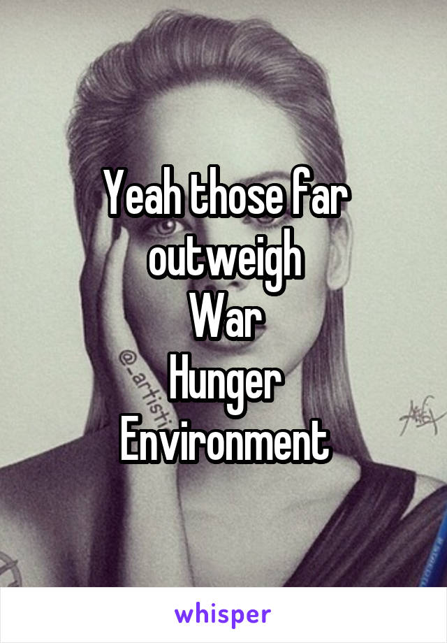 Yeah those far outweigh
War
Hunger
Environment