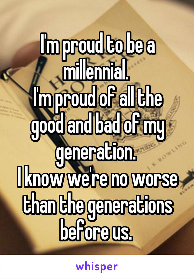 I'm proud to be a millennial. 
I'm proud of all the good and bad of my generation. 
I know we're no worse than the generations before us. 
