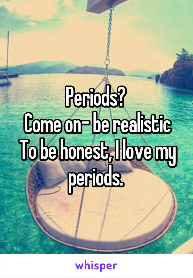 Periods? 
Come on- be realistic
To be honest, I love my periods. 