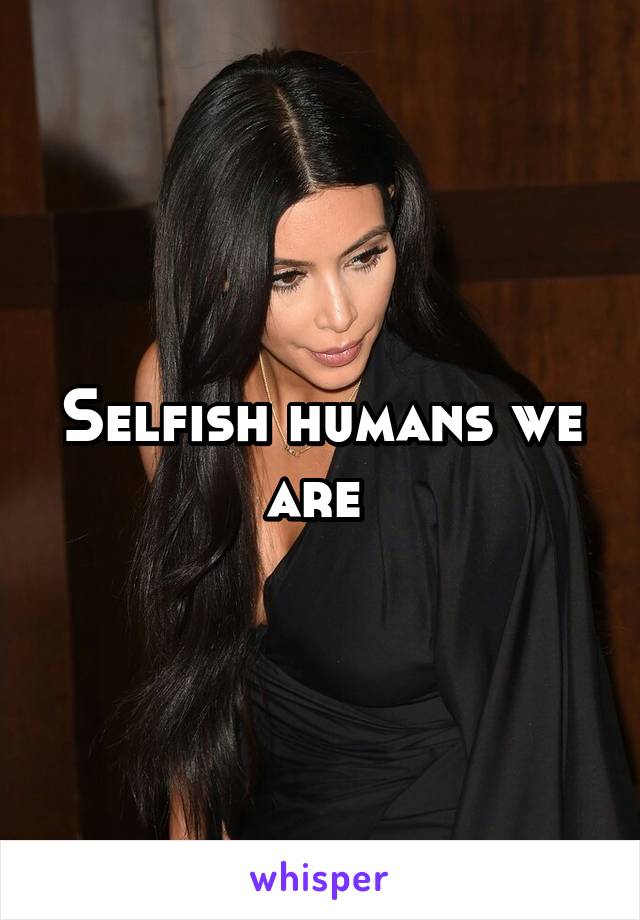 Selfish humans we are 