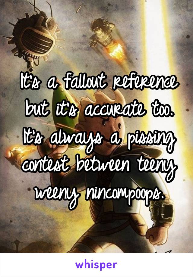 It's a fallout reference but it's accurate too. It's always a pissing contest between teeny weeny nincompoops.