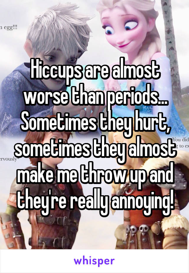 Hiccups are almost worse than periods... Sometimes they hurt, sometimes they almost make me throw up and they're really annoying!