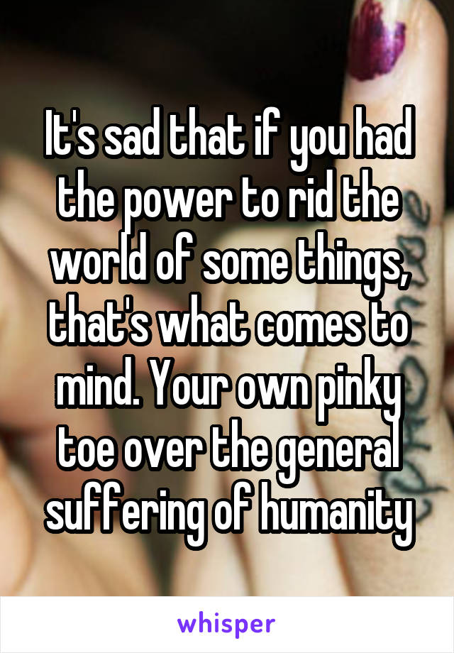 It's sad that if you had the power to rid the world of some things, that's what comes to mind. Your own pinky toe over the general suffering of humanity