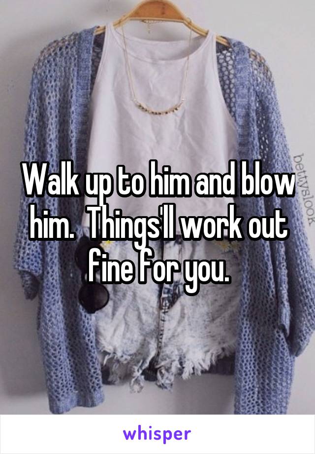 Walk up to him and blow him.  Things'll work out fine for you.