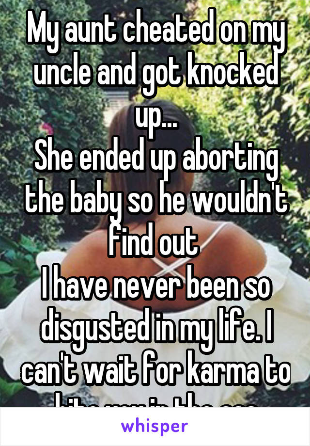 My aunt cheated on my uncle and got knocked up...
She ended up aborting the baby so he wouldn't find out 
I have never been so disgusted in my life. I can't wait for karma to bite you in the ass