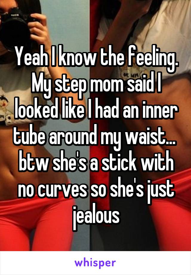 Yeah I know the feeling. My step mom said I looked like I had an inner tube around my waist...  btw she's a stick with no curves so she's just jealous