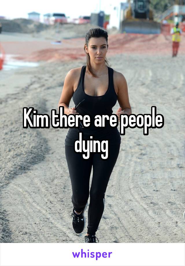 Kim there are people dying 