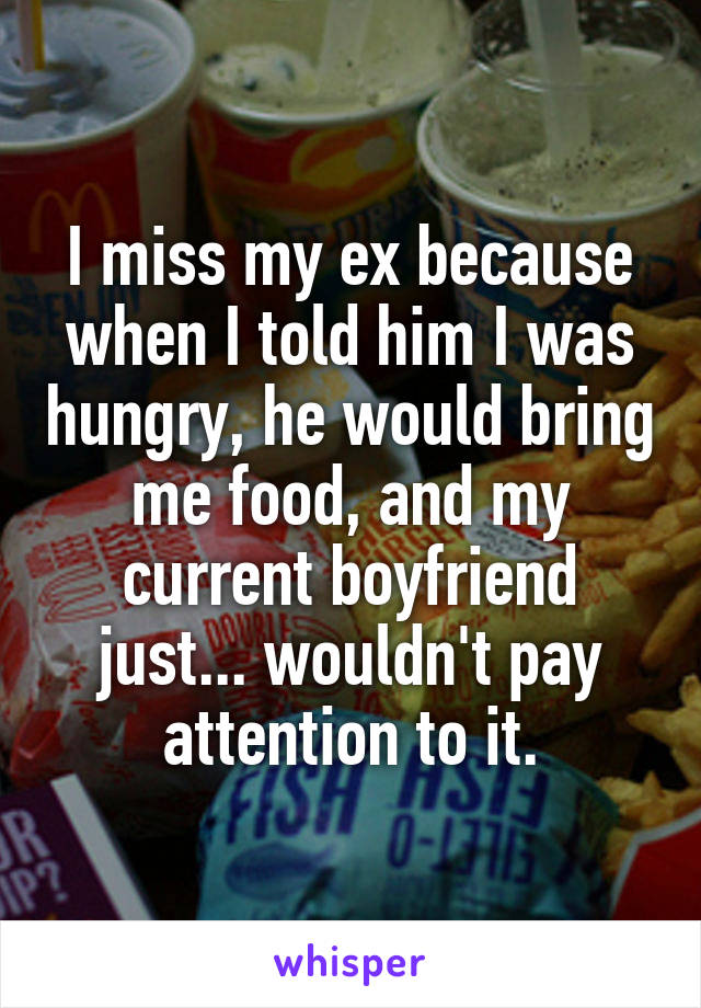 I miss my ex because when I told him I was hungry, he would bring me food, and my current boyfriend just... wouldn't pay attention to it.