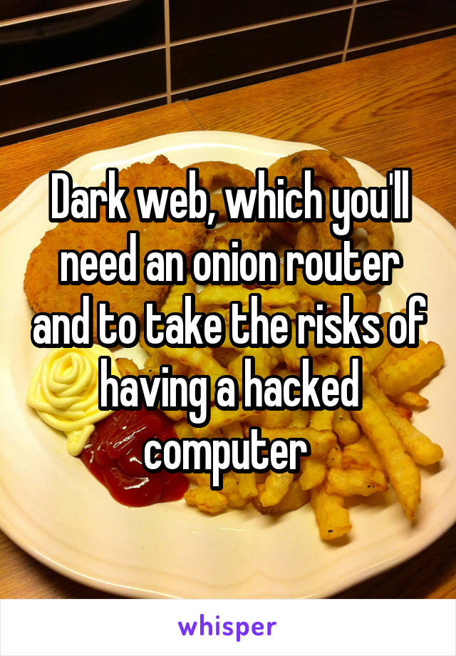 Dark web, which you'll need an onion router and to take the risks of having a hacked computer 