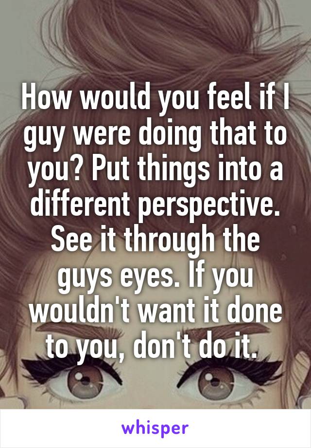 How would you feel if I guy were doing that to you? Put things into a different perspective. See it through the guys eyes. If you wouldn't want it done to you, don't do it. 