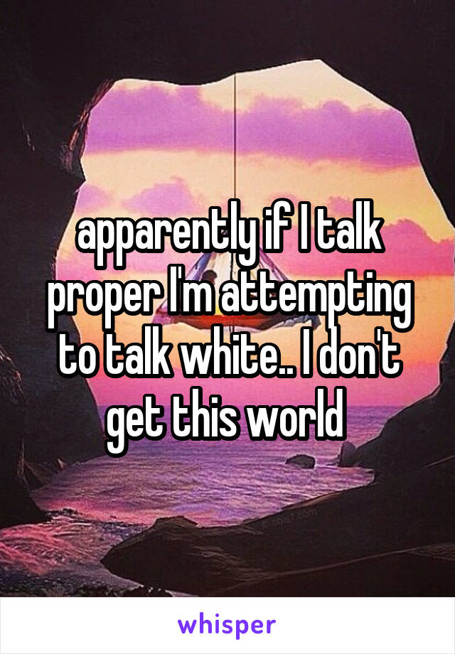 apparently if I talk proper I'm attempting to talk white.. I don't get this world 